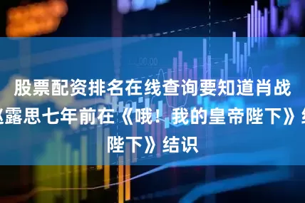 股票配资排名在线查询要知道肖战与赵露思七年前在《哦！我的皇帝陛下》结识