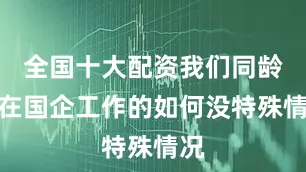 全国十大配资我们同龄人在国企工作的如何没特殊情况