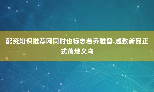 配资知识推荐网同时也标志着乔雅登.越致新品正式落地义乌