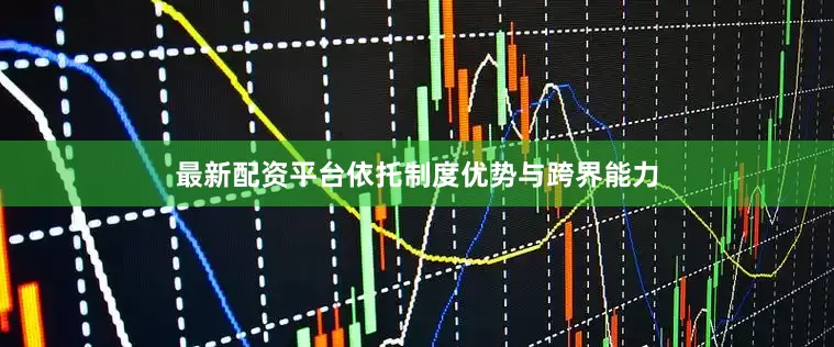 最新配资平台依托制度优势与跨界能力
